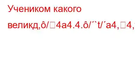 Учеником какого великд,/4a4.4./`t/a4,4,tb.4$4.-t.`t,4/t-4`4'4,4.-t-4-